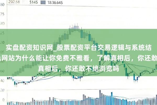 实盘配资知识网_股票配资平台交易逻辑与系统结构解析 黄色网站为什么能让你免费不雅看，了解真相后，你还敢不绝浏览吗