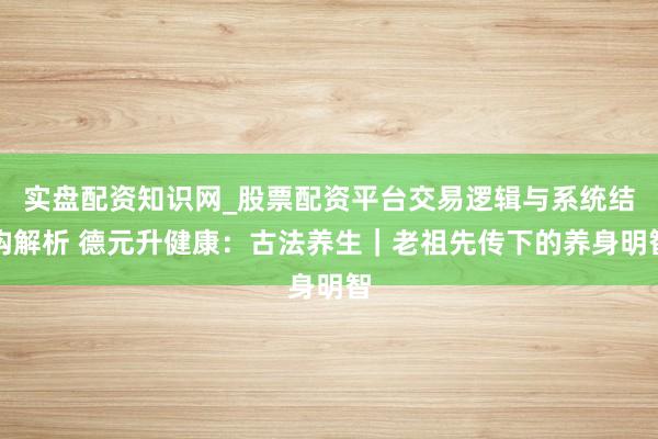 实盘配资知识网_股票配资平台交易逻辑与系统结构解析 德元升健康：古法养生｜老祖先传下的养身明智