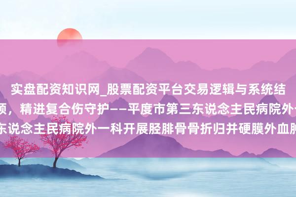 实盘配资知识网_股票配资平台交易逻辑与系统结构解析 守护部驾临率领，精进复合伤守护——平度市第三东说念主民病院外一科开展胫腓骨骨折归并硬膜外血肿守护查房