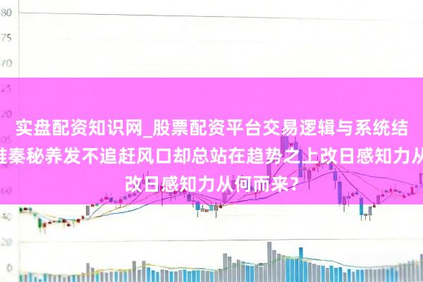 实盘配资知识网_股票配资平台交易逻辑与系统结构解析 唯秦秘养发不追赶风口却总站在趋势之上改日感知力从何而来？