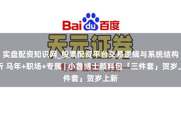 实盘配资知识网_股票配资平台交易逻辑与系统结构解析 马年+职场+专属 | 小鲁博士颜料包「三件套」贺岁上新
