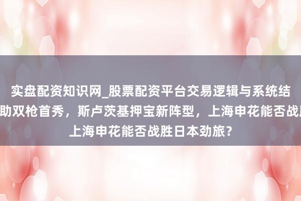 实盘配资知识网_股票配资平台交易逻辑与系统结构解析 新外助双枪首秀，斯卢茨基押宝新阵型，上海申花能否战胜日本劲旅？