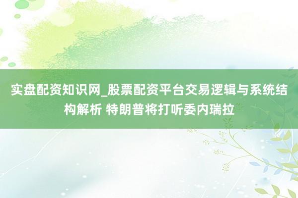 实盘配资知识网_股票配资平台交易逻辑与系统结构解析 特朗普将打听委内瑞拉