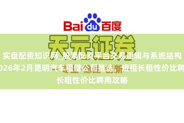 实盘配资知识网_股票配资平台交易逻辑与系统结构解析 2026年2月昆明汽车租借公司推选，短租长租性价比聘用攻略