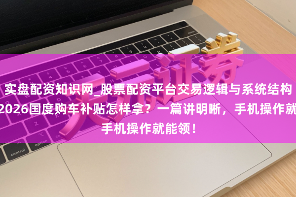 实盘配资知识网_股票配资平台交易逻辑与系统结构解析 2026国度购车补贴怎样拿？一篇讲明晰，手机操作就能领！