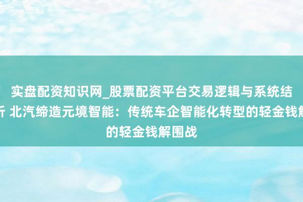实盘配资知识网_股票配资平台交易逻辑与系统结构解析 北汽缔造元境智能：传统车企智能化转型的轻金钱解围战