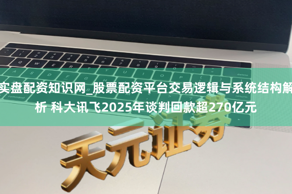 实盘配资知识网_股票配资平台交易逻辑与系统结构解析 科大讯飞2025年谈判回款超270亿元