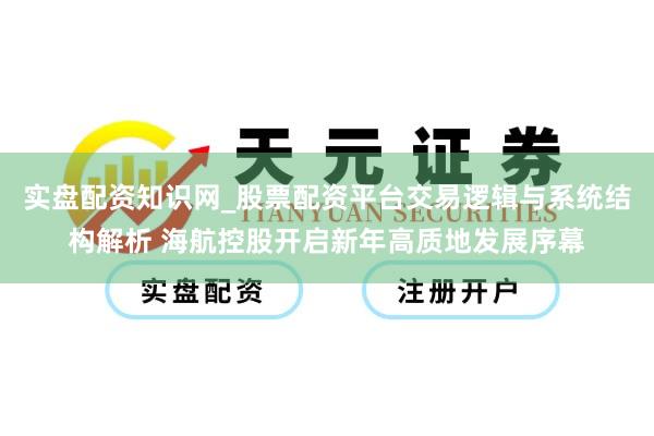 实盘配资知识网_股票配资平台交易逻辑与系统结构解析 海航控股开启新年高质地发展序幕