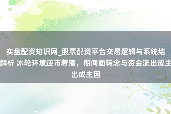 实盘配资知识网_股票配资平台交易逻辑与系统结构解析 冰轮环境逆市着落，期间面转念与资金流出成主因