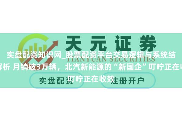 实盘配资知识网_股票配资平台交易逻辑与系统结构解析 月销破3万辆，北汽新能源的“新国企”叮咛正在收效