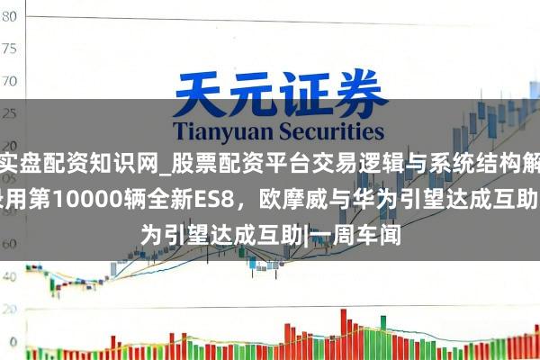 实盘配资知识网_股票配资平台交易逻辑与系统结构解析 蔚来录用第10000辆全新ES8，欧摩威与华为引望达成互助|一周车闻