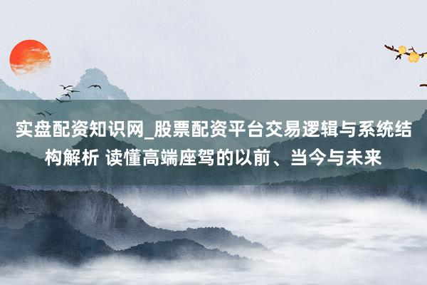 实盘配资知识网_股票配资平台交易逻辑与系统结构解析 读懂高端座驾的以前、当今与未来