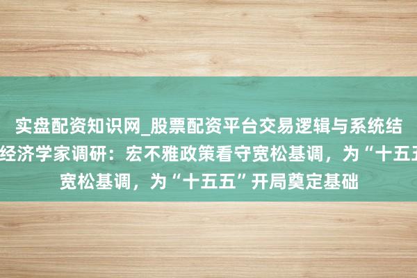 实盘配资知识网_股票配资平台交易逻辑与系统结构解析 一财首席经济学家调研：宏不雅政策看守宽松基调，为“十五五”开局奠定基础