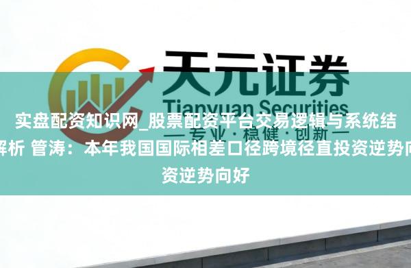 实盘配资知识网_股票配资平台交易逻辑与系统结构解析 管涛：本年我国国际相差口径跨境径直投资逆势向好
