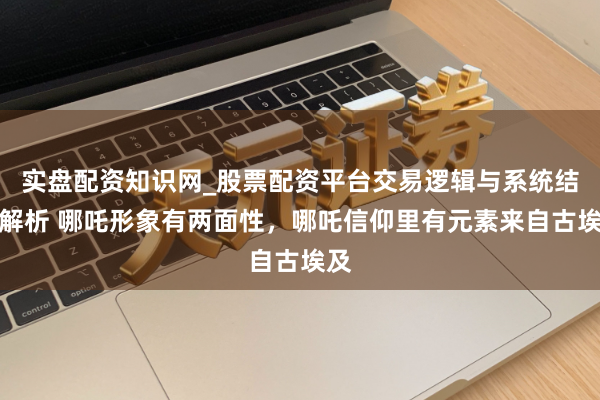 实盘配资知识网_股票配资平台交易逻辑与系统结构解析 哪吒形象有两面性，哪吒信仰里有元素来自古埃及