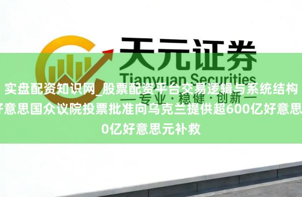 实盘配资知识网_股票配资平台交易逻辑与系统结构解析 好意思国众议院投票批准向乌克兰提供超600亿好意思元补救