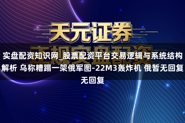 实盘配资知识网_股票配资平台交易逻辑与系统结构解析 乌称糟蹋一架俄军图-22M3轰炸机 俄暂无回复