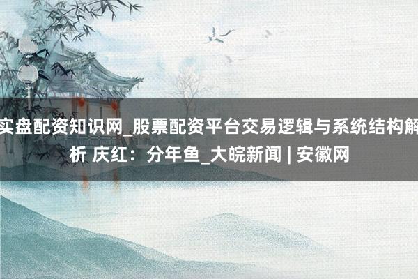 实盘配资知识网_股票配资平台交易逻辑与系统结构解析 庆红:分年鱼_大皖新闻 | 安徽网