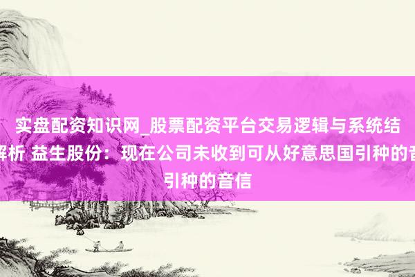 实盘配资知识网_股票配资平台交易逻辑与系统结构解析 益生股份：现在公司未收到可从好意思国引种的音信