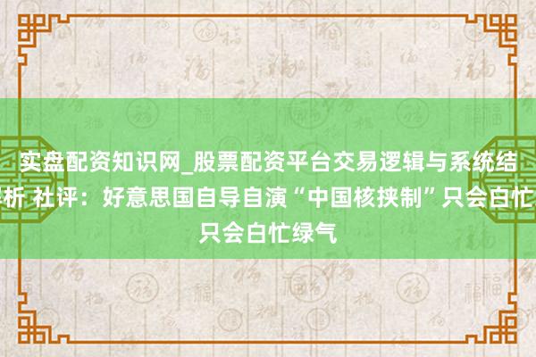 实盘配资知识网_股票配资平台交易逻辑与系统结构解析 社评：好意思国自导自演“中国核挟制”只会白忙绿气