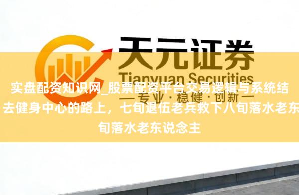 实盘配资知识网_股票配资平台交易逻辑与系统结构解析 去健身中心的路上，七旬退伍老兵救下八旬落水老东说念主