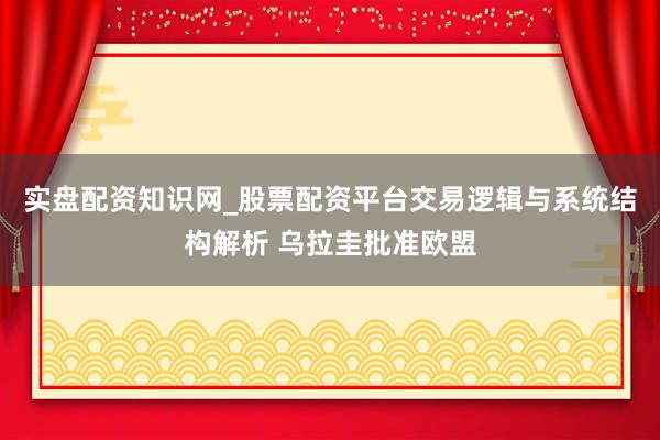 实盘配资知识网_股票配资平台交易逻辑与系统结构解析 乌拉圭批准欧盟
