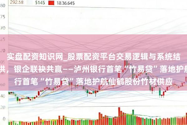 实盘配资知识网_股票配资平台交易逻辑与系统结构解析 金融赋能保供，银企联袂共赢——泸州银行首笔“竹易贷”落地护航仙鹤股份竹材供应