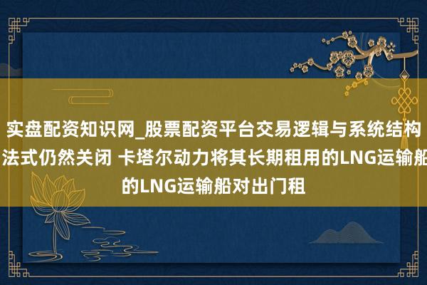 实盘配资知识网_股票配资平台交易逻辑与系统结构解析 出口法式仍然关闭 卡塔尔动力将其长期租用的LNG运输船对出门租