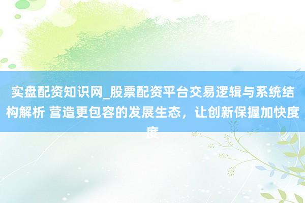 实盘配资知识网_股票配资平台交易逻辑与系统结构解析 营造更包容的发展生态，让创新保握加快度