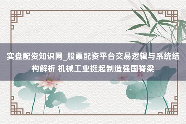 实盘配资知识网_股票配资平台交易逻辑与系统结构解析 机械工业挺起制造强国脊梁