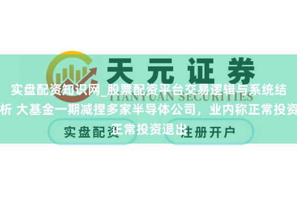 实盘配资知识网_股票配资平台交易逻辑与系统结构解析 大基金一期减捏多家半导体公司，业内称正常投资退出