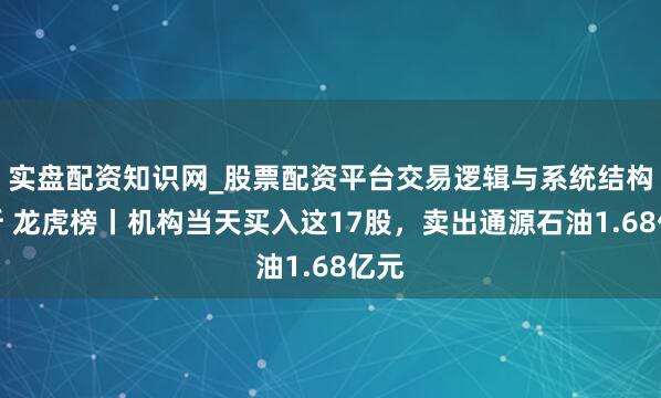 实盘配资知识网_股票配资平台交易逻辑与系统结构解析 龙虎榜丨机构当天买入这17股，卖出通源石油1.68亿元