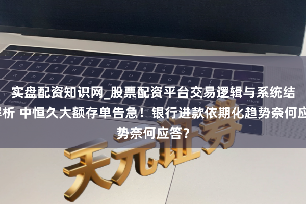 实盘配资知识网_股票配资平台交易逻辑与系统结构解析 中恒久大额存单告急！银行进款依期化趋势奈何应答？