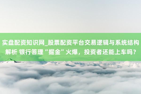 实盘配资知识网_股票配资平台交易逻辑与系统结构解析 银行答理“掘金”火爆，投资者还能上车吗？