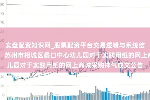 实盘配资知识网_股票配资平台交易逻辑与系统结构解析 开阔股份中标:苏州市相城区蠡口中心幼儿园对于实践用纸的网上商城采购神气成交公告
