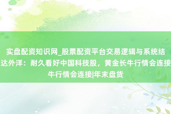 实盘配资知识网_股票配资平台交易逻辑与系统结构解析 富达外洋：耐久看好中国科技股，黄金长牛行情会连接|年末盘货