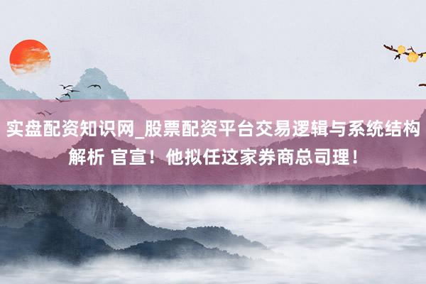 实盘配资知识网_股票配资平台交易逻辑与系统结构解析 官宣！他拟任这家券商总司理！