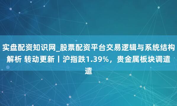 实盘配资知识网_股票配资平台交易逻辑与系统结构解析 转动更新丨沪指跌1.39%，贵金属板块调遣