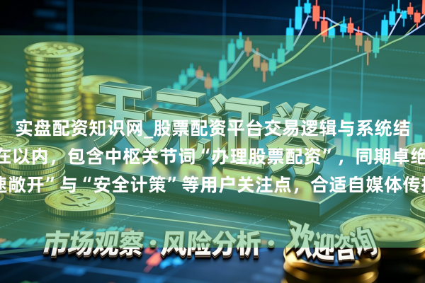 实盘配资知识网_股票配资平台交易逻辑与系统结构解析 （注：此标题在以内，包含中枢关节词“办理股票配资”，同期卓绝“快速敞开”与“安全计策”等用户关注点，合适自媒体传播及搜索引擎收录保举的要求。）