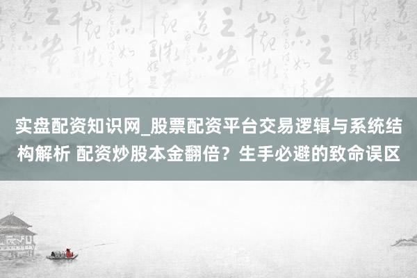 实盘配资知识网_股票配资平台交易逻辑与系统结构解析 配资炒股本金翻倍？生手必避的致命误区
