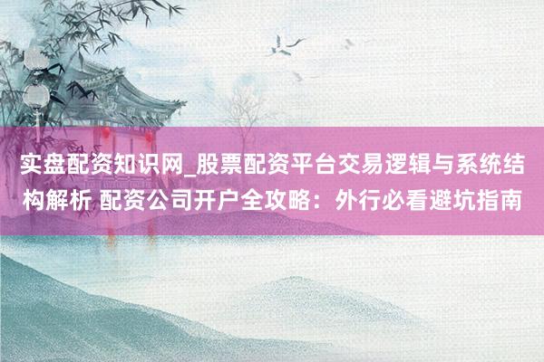 实盘配资知识网_股票配资平台交易逻辑与系统结构解析 配资公司开户全攻略：外行必看避坑指南