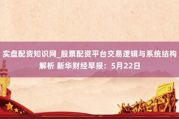 实盘配资知识网_股票配资平台交易逻辑与系统结构解析 新华财经早报：5月22日