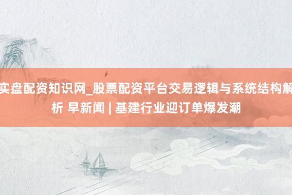 实盘配资知识网_股票配资平台交易逻辑与系统结构解析 早新闻 | 基建行业迎订单爆发潮