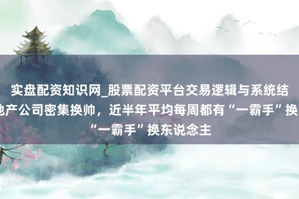 实盘配资知识网_股票配资平台交易逻辑与系统结构解析 地产公司密集换帅，近半年平均每周都有“一霸手”换东说念主