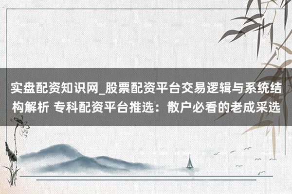 实盘配资知识网_股票配资平台交易逻辑与系统结构解析 专科配资平台推选：散户必看的老成采选
