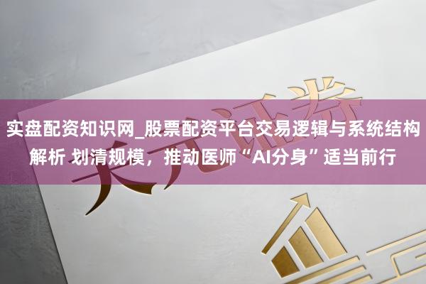 实盘配资知识网_股票配资平台交易逻辑与系统结构解析 划清规模,推动医师“AI分身”适当前行