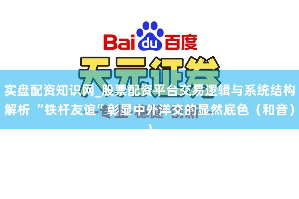实盘配资知识网_股票配资平台交易逻辑与系统结构解析 “铁杆友谊”彰显中外洋交的显然底色（和音）