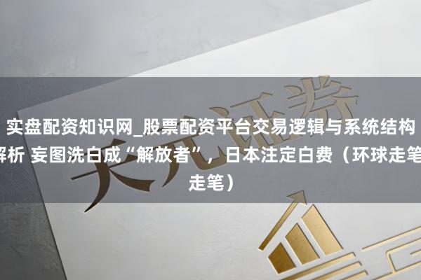 实盘配资知识网_股票配资平台交易逻辑与系统结构解析 妄图洗白成“解放者”，日本注定白费（环球走笔）