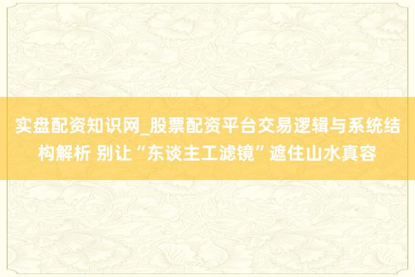实盘配资知识网_股票配资平台交易逻辑与系统结构解析 别让“东谈主工滤镜”遮住山水真容