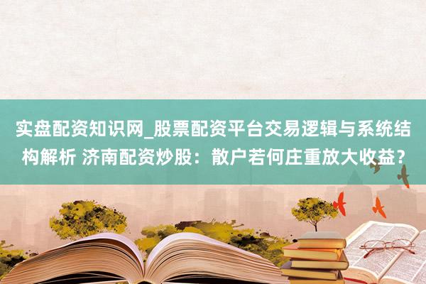 实盘配资知识网_股票配资平台交易逻辑与系统结构解析 济南配资炒股：散户若何庄重放大收益？